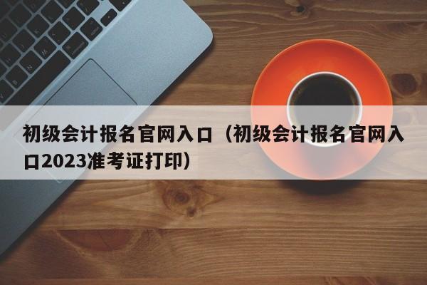 初级会计报名官网入口（初级会计报名官网入口2023准考证打印）