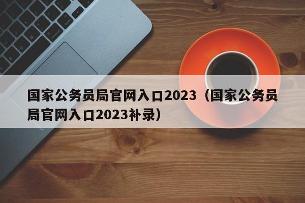 国家公务员局官网入口2023（国家公务员局官网入口2023补录）