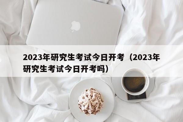 2023年研究生考试今日开考（2023年研究生考试今日开考吗）