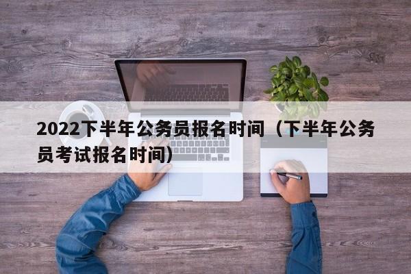 2022下半年公务员报名时间（下半年公务员考试报名时间）