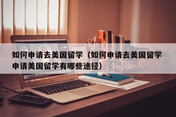 如何申请去美国留学（如何申请去美国留学 申请美国留学有哪些途径）