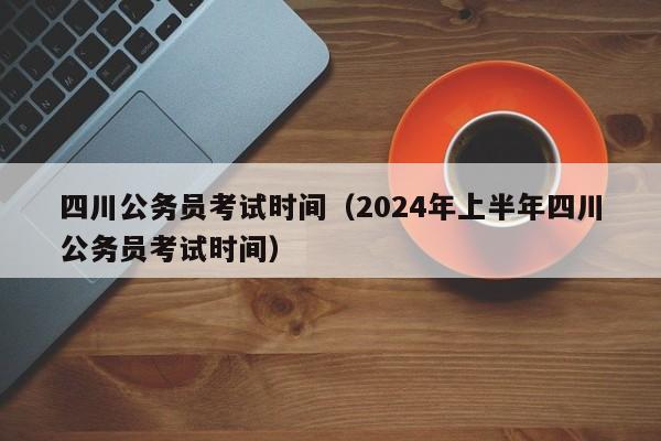 四川公务员考试时间（2024年上半年四川公务员考试时间）
