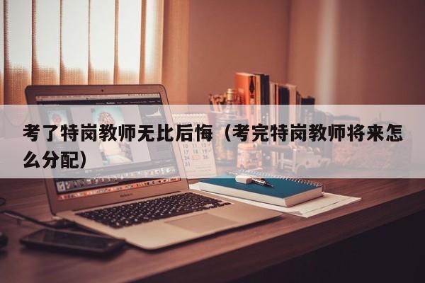 考了特岗教师无比后悔（考完特岗教师将来怎么分配）