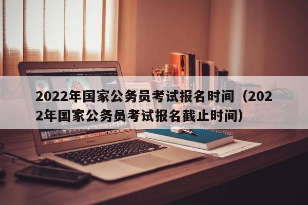 2022年国家公务员考试报名时间（2022年国家公务员考试报名截止时间）