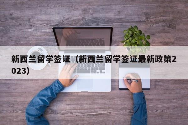 新西兰留学签证（新西兰留学签证最新政策2023）