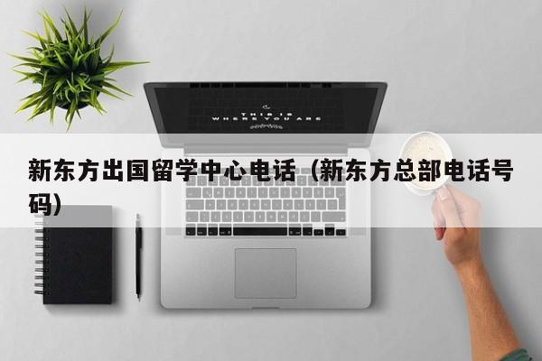 新东方出国留学中心电话（新东方总部电话号码）