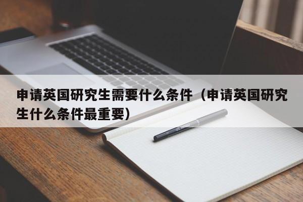 申请英国研究生需要什么条件（申请英国研究生什么条件最重要）