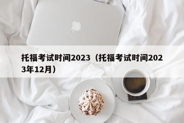 托福考试时间2023（托福考试时间2023年12月）