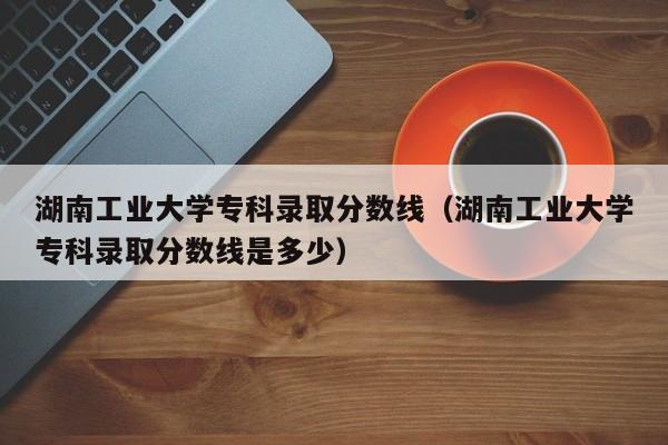 湖南工业大学专科录取分数线（湖南工业大学专科录取分数线是多少）