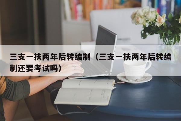 三支一扶两年后转编制（三支一扶两年后转编制还要考试吗）