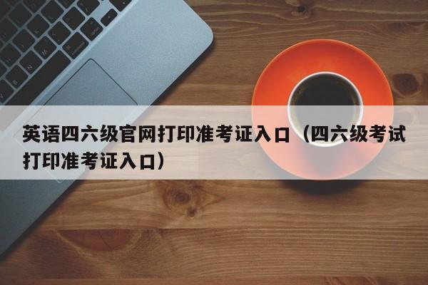 英语四六级官网打印准考证入口（四六级考试打印准考证入口）