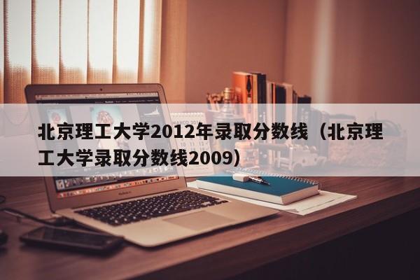 北京理工大学2012年录取分数线（北京理工大学录取分数线2009）