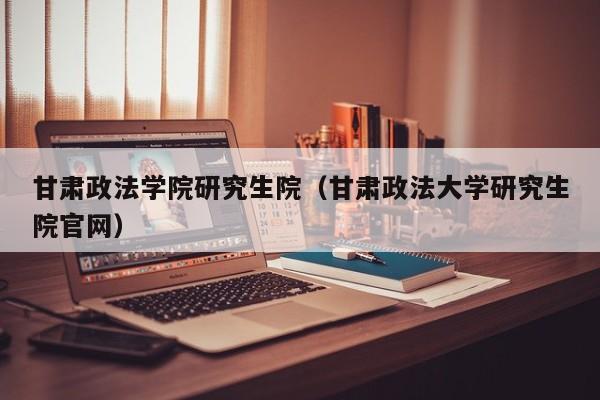 甘肃政法学院研究生院（甘肃政法大学研究生院官网）
