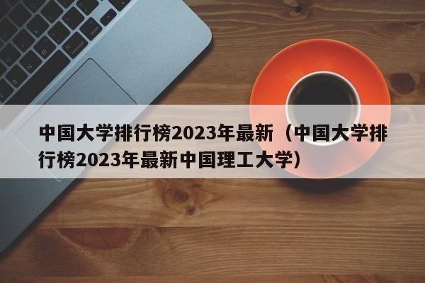 中国大学排行榜2023年最新（中国大学排行榜2023年最新中国理工大学）