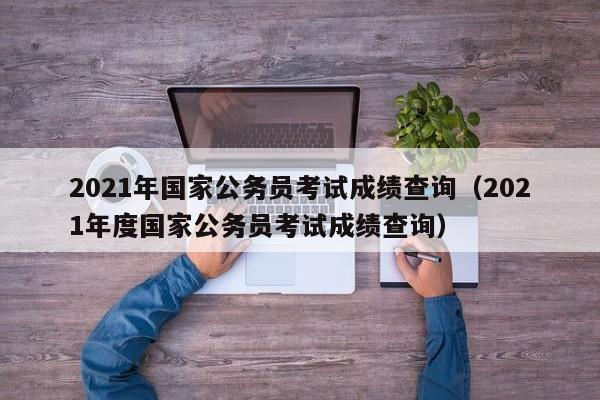 2021年国家公务员考试成绩查询（2021年度国家公务员考试成绩查询）