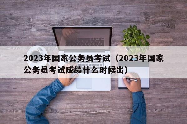 2023年国家公务员考试（2023年国家公务员考试成绩什么时候出）