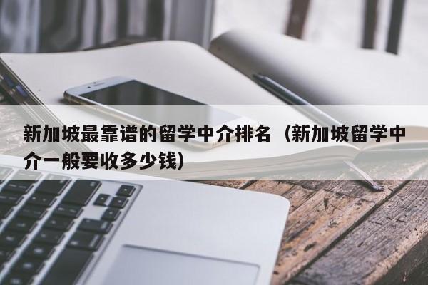 新加坡最靠谱的留学中介排名（新加坡留学中介一般要收多少钱）