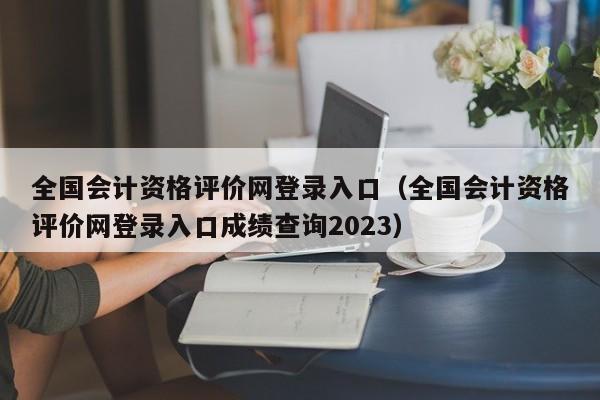 全国会计资格评价网登录入口（全国会计资格评价网登录入口成绩查询2023）