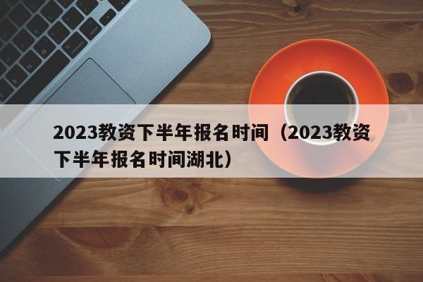 2023教资下半年报名时间（2023教资下半年报名时间湖北）