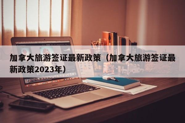 加拿大旅游签证最新政策（加拿大旅游签证最新政策2023年）