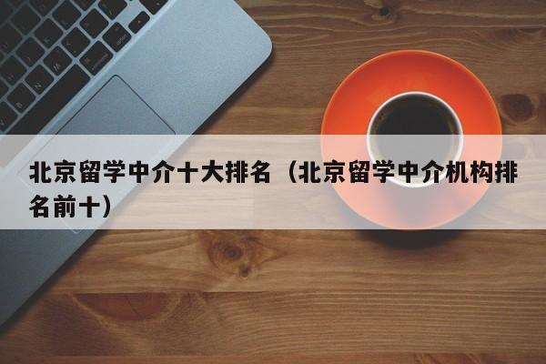 北京留学中介十大排名（北京留学中介机构排名前十）