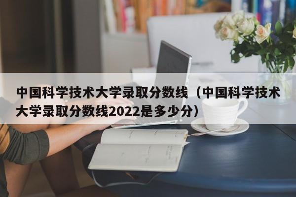 中国科学技术大学录取分数线（中国科学技术大学录取分数线2022是多少分）