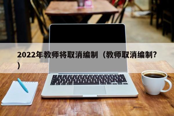 2022年教师将取消编制（教师取消编制?）