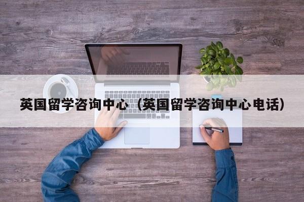 英国留学咨询中心（英国留学咨询中心电话）
