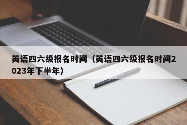 英语四六级报名时间（英语四六级报名时间2023年下半年）
