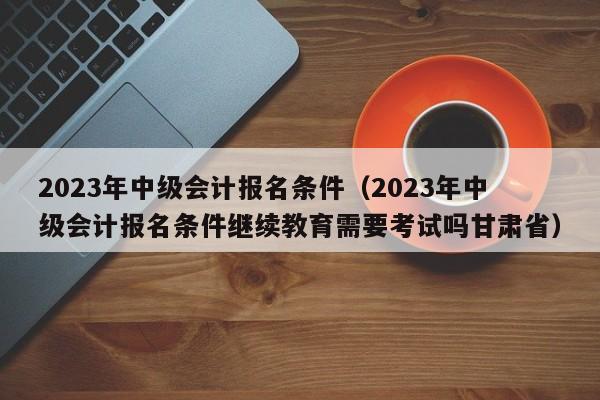 2023年中级会计报名条件（2023年中级会计报名条件继续教育需要考试吗甘肃省）