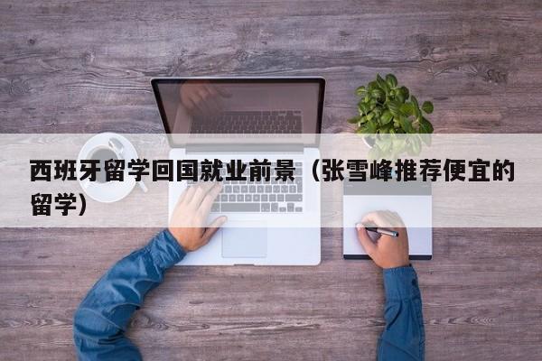 西班牙留学回国就业前景（张雪峰推荐便宜的留学）