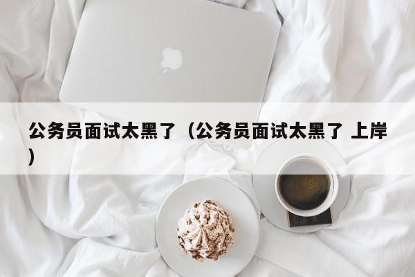 公务员面试太黑了（公务员面试太黑了 上岸）