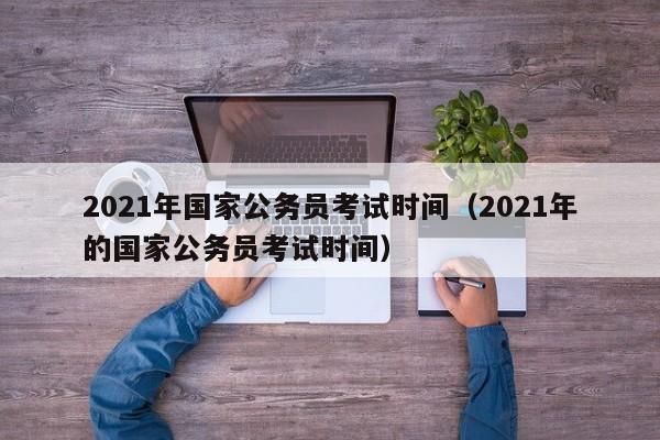 2021年国家公务员考试时间（2021年的国家公务员考试时间）