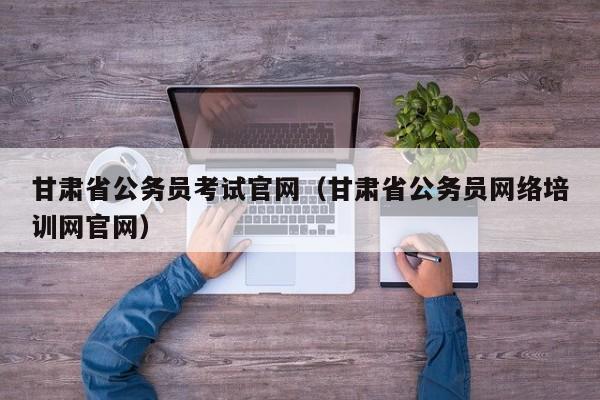 甘肃省公务员考试官网（甘肃省公务员网络培训网官网）
