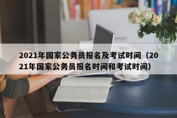 2021年国家公务员报名及考试时间（2021年国家公务员报名时间和考试时间）