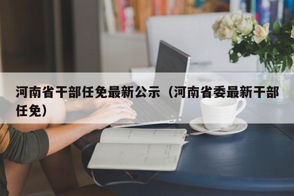 河南省干部任免最新公示（河南省委最新干部任免）