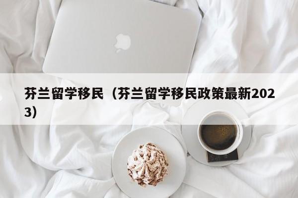 芬兰留学移民（芬兰留学移民政策最新2023）