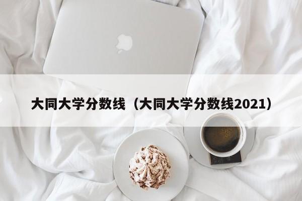 大同大学分数线（大同大学分数线2021）