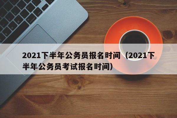 2021下半年公务员报名时间（2021下半年公务员考试报名时间）