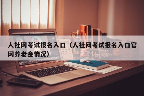 人社网考试报名入口（人社网考试报名入口官网养老金情况）
