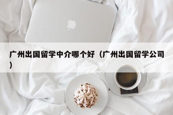 广州出国留学中介哪个好（广州出国留学公司）
