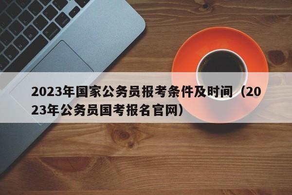 2023年国家公务员报考条件及时间（2023年公务员国考报名官网）
