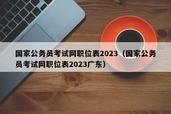 国家公务员考试网职位表2023（国家公务员考试网职位表2023广东）