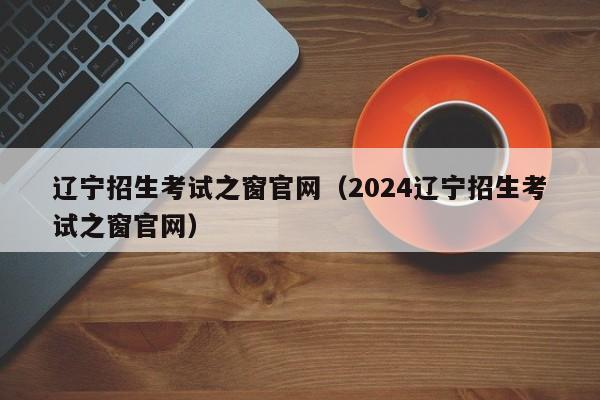 辽宁招生考试之窗官网（2024辽宁招生考试之窗官网）