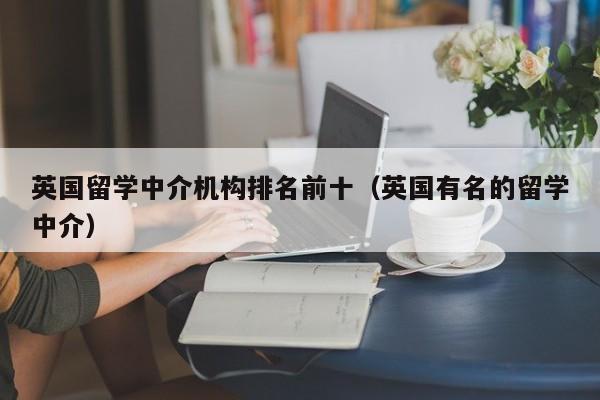 英国留学中介机构排名前十（英国有名的留学中介）