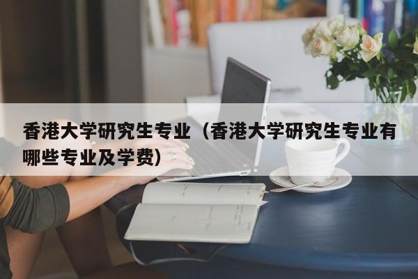 香港大学研究生专业（香港大学研究生专业有哪些专业及学费）