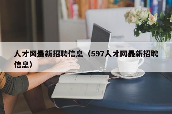 人才网最新招聘信息（597人才网最新招聘信息）