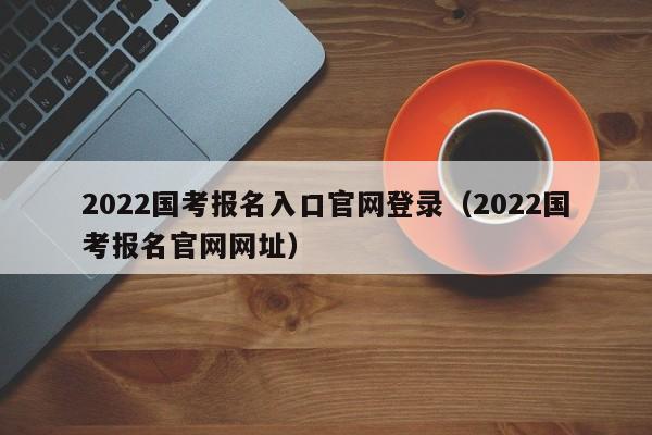 2022国考报名入口官网登录（2022国考报名官网网址）