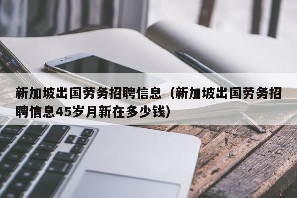 新加坡出国劳务招聘信息（新加坡出国劳务招聘信息45岁月新在多少钱）