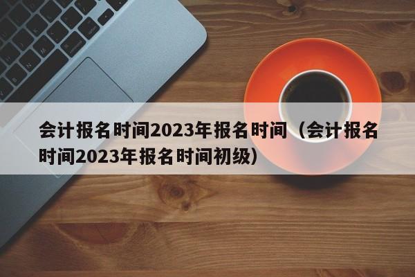 会计报名时间2023年报名时间（会计报名时间2023年报名时间初级）
